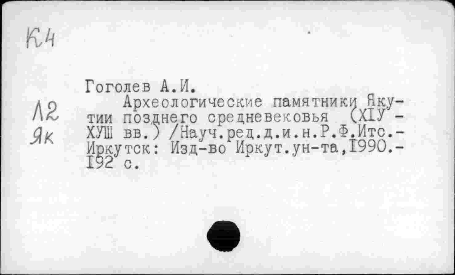 ﻿Л2
Як
Гоголев А.И.
Археологические памятники Якутии позднего средневековья (ХІУ -ХУТ вв.) /Науч.ред.д.и.н.Р.Ф.Итс.-Иркутск: Изд-во Иркут.ун-та,1990,-192 с.